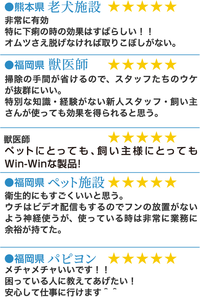 ●熊本県 老犬施設 ★★★★★ 非常に有効特に下痢の時の効果はすばらしい！！オムツさえ脱げなければ取りこぼしがない。●福岡県 獣医師 ★★★★★ 掃除の手間が省けるので、スタッフたちのウケが抜群にいい。特別な知識・経験がない新人スタッフ・飼い主さんが使っても効果を得られると思う。●獣医師 ★★★★★ ペットにとっても、飼い主様にとってもWin-Winな製品！●福岡県 ペット施設 ★★★★★ 衛生的にもすごくいいと思う。ウチはビデオ配信もするのでフンの放置がないよう神経使うが、使っている時は非常に業務に余裕が持てた。●福岡県 パピヨン ★★★★★ メチャメチャいいです！！困っている人に教えてあげたい！安心して仕事に行けます＾＾