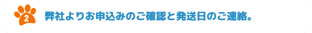 2.弊社よりお申込みのご確認と発送日のご連絡。