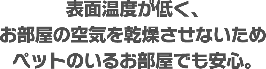 表面温度が低く、お部屋の空気を乾燥させないためペットのいるお部屋でも安心。