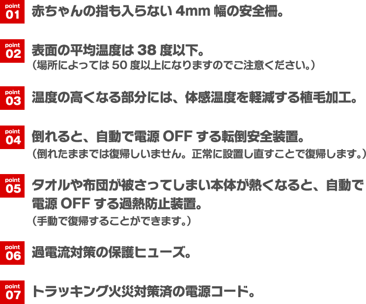 point01 赤ちゃんの指も入らない4mm幅の安全柵。　point02 表面の平均温度は38度以下。（場所によっては50度以上になりますのでご注意ください。）　point03 温度の高くなる部分には、体感温度を軽減する植毛加工。　point04 倒れると、自動で電源OFFする転倒安全装置。（倒れたままでは復帰しいません。正常に設置し直すことで復帰します。）　point05 タオルや布団が被さってしまい本体が熱くなると、自動で電源OFFする過熱防止装置。（手動で復帰することができます。）　point06 過電流対策の保護ヒューズ。　point07 トラッキング火災対策済の電源コード。