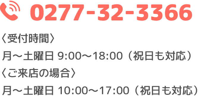 0277-32-3366 受付時間 月～土曜日 9：00～18：00(祝日も対応）ご来店の場合は、月～土曜日 10：00～17：00(祝日も対応）